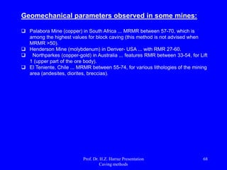  High production rate;
 Many And efficient fronts of simultaneous mining;
 Possibility of high degree of mechanization;
 Method Safe for operators.
advantages
disadvantages
 Dilution may be high (15-30%) and moderate recoveries (75-85%);
 subsidence on the surface;
 high consumption of explosives;
 high cost of development;
 intensive drilling and disassemble to generate a suitable granular product to flow ore;
 controlling the cut-off level can result in low recovery of ore.
Prof. Dr. H.Z. Harraz Presentation
Caving methods
68
 