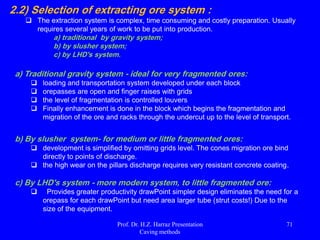 Block Caving
 Block-caving method is employed generally for steeply dipping ores, and thick sub-
horizontal seams of ore. The method has application, for example in sulfide deposits
and underground kimberlite (diamond) mining.
 It is most applicable to :-
o A large-scale or bulk mining method that is highly productive, low in cost,
and used primarily on massive steeply dipping orebodies that must be
mined underground.
o Weak or moderately strong orebodies that readily break up when caved.
o Large, deep (>2 km deep), low-grade deposits with high friability (Fig.19).
 It is often done to continue mining after open pit mining becomes uneconomic or
impossible. However, some mines start as block cave operations (e.g., There are
several of these in Chile. Rio Tinto is considering a deep at the Resolution deposit to
the east of Phoenix).
 A grid of tunnels is driven under the orebody The rock mass is then
undercut by blasting.
 Ideally the rock will break under its own weight Broken ore is then taken
from draw points.
 There may be hundreds of draw points in a large block cave operation (Fig.20).
 