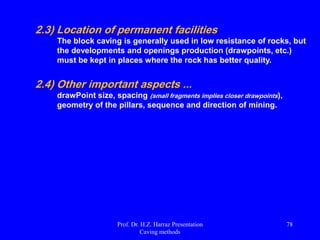 Historical evolution of the method ...
 End of the century. xix: block caving applied to iron ore mines in
Michigan, USA;
 Beginning of the century. xx: block caving applied in the USA for iron ore
and copper states in the west side;
 20s: block caving starts in Canada and Chile;
 50s: block caving starts in South Africa, diamond mines and asbestos;
 Beginning of the 60s: LHD vehicles developed for underground mining;
 1970: LHD's used with block caving mine in El Salvador, Chile;
 1981: panel mechanized caving introduced in the primary ore of El
Teniente, Chile;
 90: Planning new generation of mines with greater height block and ore
bodies more resistant (eg Northparkes, Palabora).
Prof. Dr. H.Z. Harraz Presentation
Caving methods
78
 
