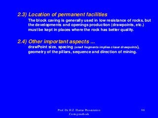 2.3) Location of permanent facilities
The block caving is generally used in low resistance of rocks, but
the developments and openings production (drawpoints, etc.)
must be kept in places where the rock has better quality.
2.4) Other important aspects ...
drawPoint size, spacing (small fragments implies closer drawpoints),
geometry of the pillars, sequence and direction of mining.
Prof. Dr. H.Z. Harraz Presentation
Caving methods
96
 