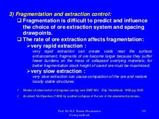 3) Fragmentation and extraction control:
 Fragmentation is difficult to predict and influence
the choice of ore extraction system and spacing
drawpoints.
 The rate of ore extraction affects fragmentation:
very rapid extraction :
very rapid extraction can create voids near the surface
enhancement; fragments of ore become larger because they suffer
fewer burdens on the mass of collapsed overlying materials; for
better fragmentation stack height of caved ore must be maximized;
very slow extraction :
very slow extraction can cause compaction of the ore and restore
locally stable structures.
 Modes of observation of progress caving: see SME Min. Eng. Handbook, 1992 pg.1820.
 Accident Northparkes (1999) by sudden collapse of the ore in the abatement process.
Prof. Dr. H.Z. Harraz Presentation
Caving methods
99
 