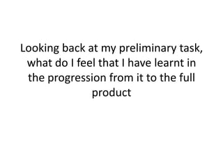 Looking back at my preliminary task,
 what do I feel that I have learnt in
 the progression from it to the full
              product
 