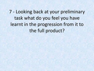 7 - Looking back at your preliminary
   task what do you feel you have
learnt in the progression from it to
          the full product?
 