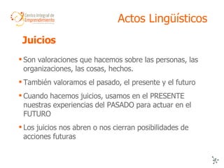 Actos Lingüísticos Son valoraciones que hacemos sobre las personas, las organizaciones, las cosas, hechos. También valoramos el pasado, el presente y el futuro Cuando hacemos juicios, usamos en el PRESENTE nuestras experiencias del PASADO para actuar en el FUTURO  Los juicios nos abren o nos cierran posibilidades de acciones futuras Juicios  