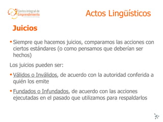 Actos Lingüísticos Siempre que hacemos juicios, comparamos las acciones con ciertos estándares (o como pensamos que deberían ser hechos) Los juicios pueden ser: Válidos o Inválidos , de acuerdo con la autoridad conferida a quién los emite Fundados o Infundados , de acuerdo con las acciones ejecutadas en el pasado que utilizamos para respaldarlos Juicios  