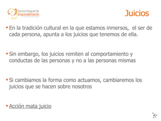 Juicios En la tradición cultural en la que estamos inmersos,  el ser de cada persona, apunta a los juicios que tenemos de ella. Sin embargo, los juicios remiten al comportamiento y conductas de las personas y no a las personas mismas Si cambiamos la forma como actuamos, cambiaremos los juicios que se hacen sobre nosotros Acción mata juicio 