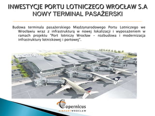 INWESTYCJE PORTU LOTNICZEGO WROCŁAW S.A NOWY TERMINAL PASAŻERSKI Budowa terminala pasażerskiego Międzynarodowego Portu Lotniczego we Wrocławiu wraz z infrastrukturą w nowej lokalizacji i wyposażeniem w ramach projektu &quot;Port lotniczy Wrocław - rozbudowa i modernizacja infrastruktury lotniskowej i portowej&quot;. 1 2 3 5 6 6 7 4 