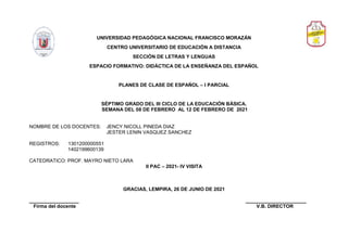 UNIVERSIDAD PEDAGÓGICA NACIONAL FRANCISCO MORAZÁN
CENTRO UNIVERSITARIO DE EDUCACIÓN A DISTANCIA
SECCIÓN DE LETRAS Y LENGUAS
ESPACIO FORMATIVO: DIDÁCTICA DE LA ENSEÑANZA DEL ESPAÑOL
PLANES DE CLASE DE ESPAÑOL – I PARCIAL
SÉPTIMO GRADO DEL III CICLO DE LA EDUCACIÓN BÁSICA.
SEMANA DEL 08 DE FEBRERO AL 12 DE FEBRERO DE 2021
NOMBRE DE LOS DOCENTES: JENCY NICOLL PINEDA DIAZ
JESTER LENIN VASQUEZ SANCHEZ
REGISTROS: 1301200000551
1402199600139
CATEDRATICO: PROF. MAYRO NIETO LARA
II PAC – 2021- IV VISITA
GRACIAS, LEMPIRA, 26 DE JUNIO DE 2021
__________________ ______________________
Firma del docente V.B. DIRECTOR
 