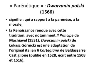 « Parénétique » : Dworzanin polski
(1566)
• signifie : qui a rapport à la parénèse, à la
morale,
• la Renaissance renoue avec cette
tradition, avec notamment Il Principe de
Machiavel (1531). Dworzanin polski de
Łukasz Górnicki est une adaptation de
l’original italien Il Cortegiano de Baldassarre
Castiglione (publié en 1528, écrit entre 1508
et 1516).

 