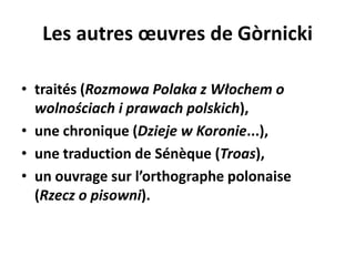 Les autres œuvres de Gòrnicki
• traités (Rozmowa Polaka z Włochem o
wolnościach i prawach polskich),
• une chronique (Dzieje w Koronie...),
• une traduction de Sénèque (Troas),
• un ouvrage sur l’orthographe polonaise
(Rzecz o pisowni).

 
