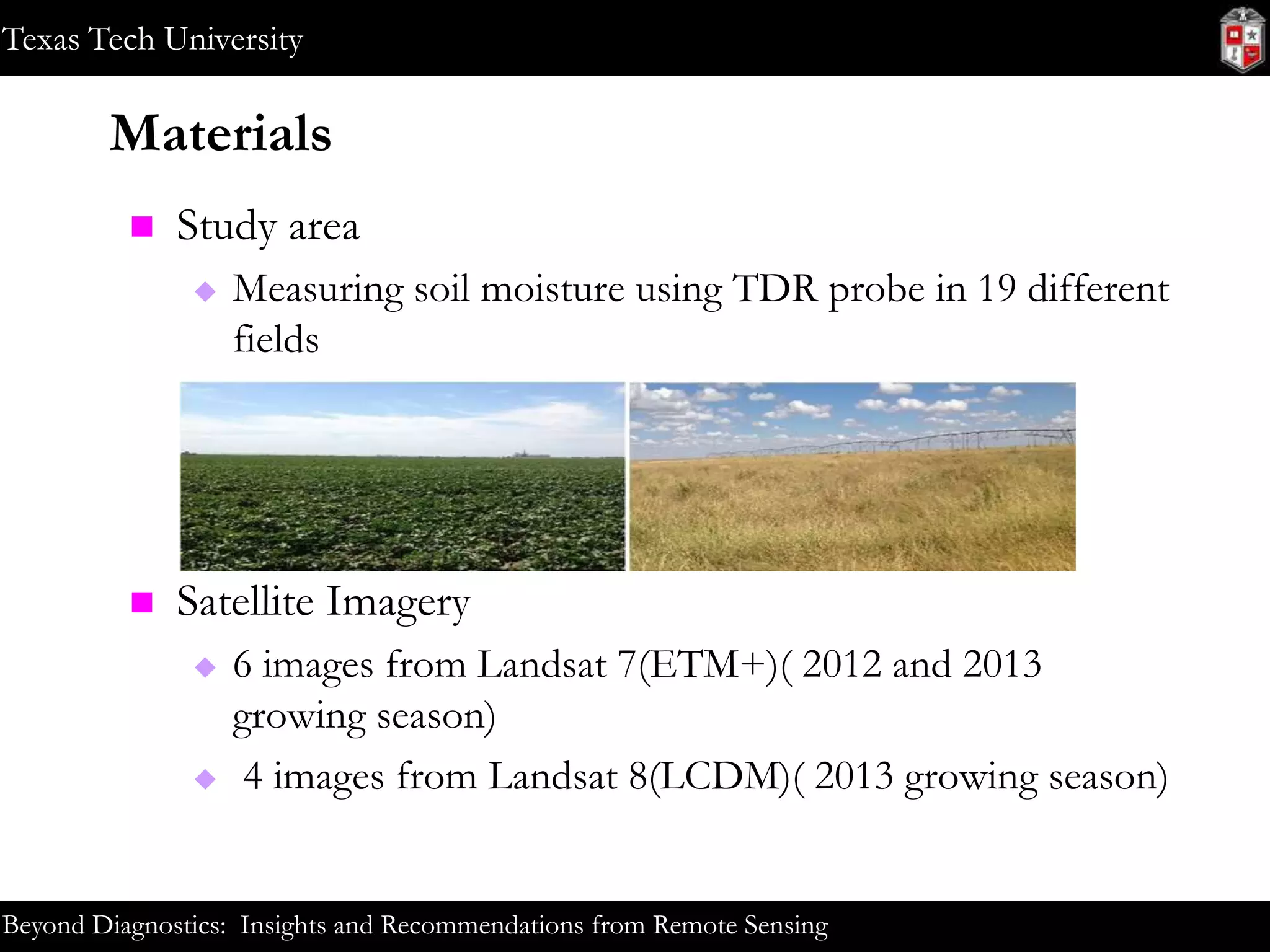 Texas Tech University

Materials


Study area




Measuring soil moisture using TDR probe in 19 different
fields

Satellite Imagery




6 images from Landsat 7(ETM+)( 2012 and 2013
growing season)
4 images from Landsat 8(LCDM)( 2013 growing season)

Beyond Diagnostics: Insights and Recommendations from Remote Sensing

 