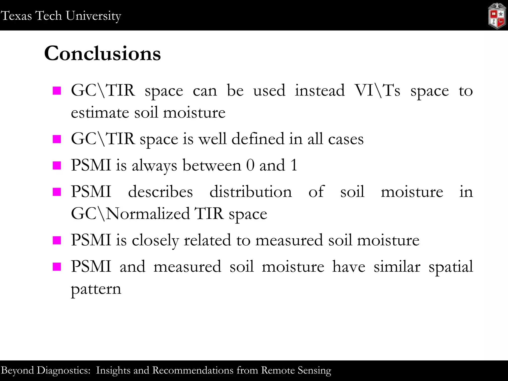 Texas Tech University

Conclusions








GCTIR space can be used instead VITs space to
estimate soil moisture
GCTIR space is well defined in all cases
PSMI is always between 0 and 1
PSMI describes distribution of soil moisture in
GCNormalized TIR space
PSMI is closely related to measured soil moisture
PSMI and measured soil moisture have similar spatial
pattern

Beyond Diagnostics: Insights and Recommendations from Remote Sensing

 