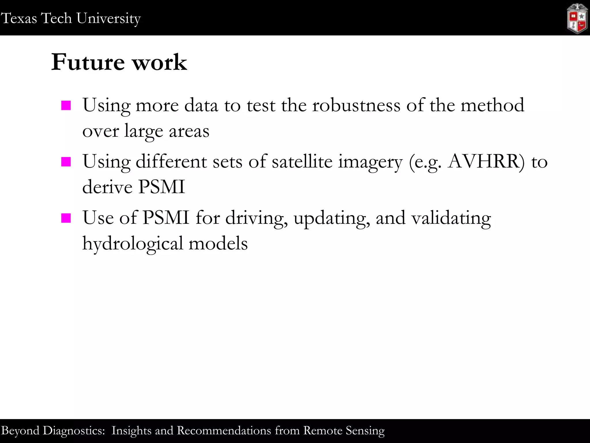 Texas Tech University

Future work





Using more data to test the robustness of the method
over large areas
Using different sets of satellite imagery (e.g. AVHRR) to
derive PSMI
Use of PSMI for driving, updating, and validating
hydrological models

Beyond Diagnostics: Insights and Recommendations from Remote Sensing

 