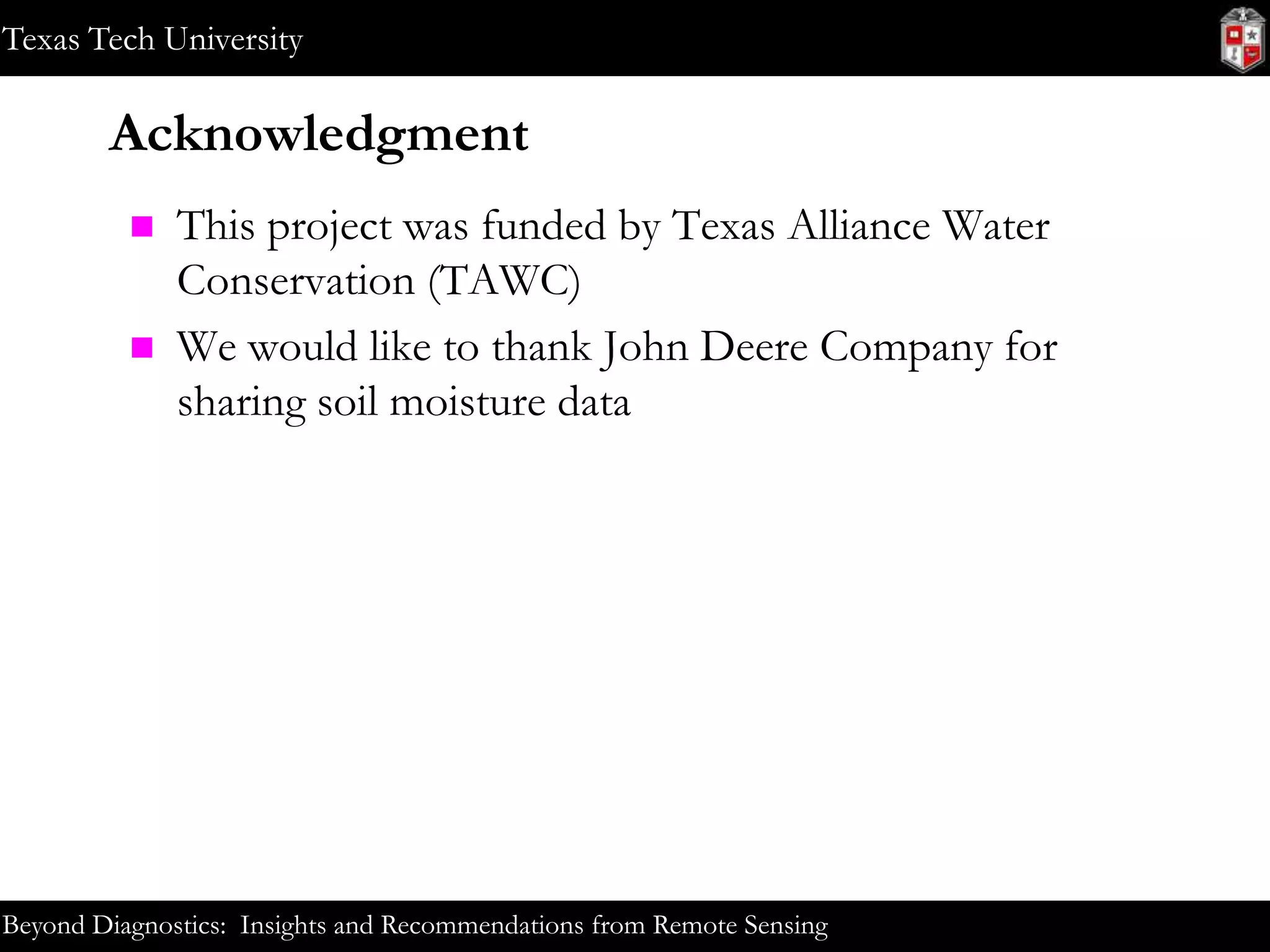 Texas Tech University

Acknowledgment




This project was funded by Texas Alliance Water
Conservation (TAWC)
We would like to thank John Deere Company for
sharing soil moisture data

Beyond Diagnostics: Insights and Recommendations from Remote Sensing

 