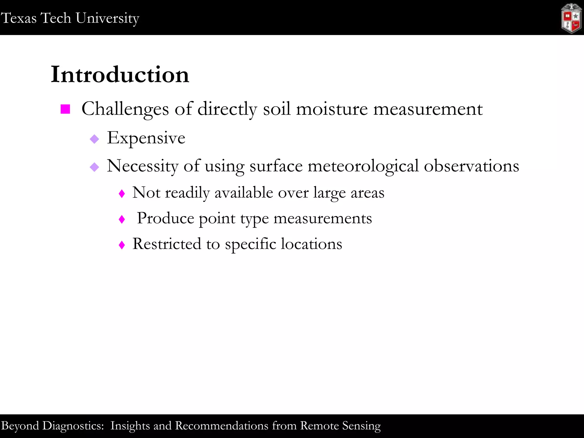 Texas Tech University

Introduction


Challenges of directly soil moisture measurement



Expensive
Necessity of using surface meteorological observations




Not readily available over large areas
Produce point type measurements
Restricted to specific locations

Beyond Diagnostics: Insights and Recommendations from Remote Sensing

 
