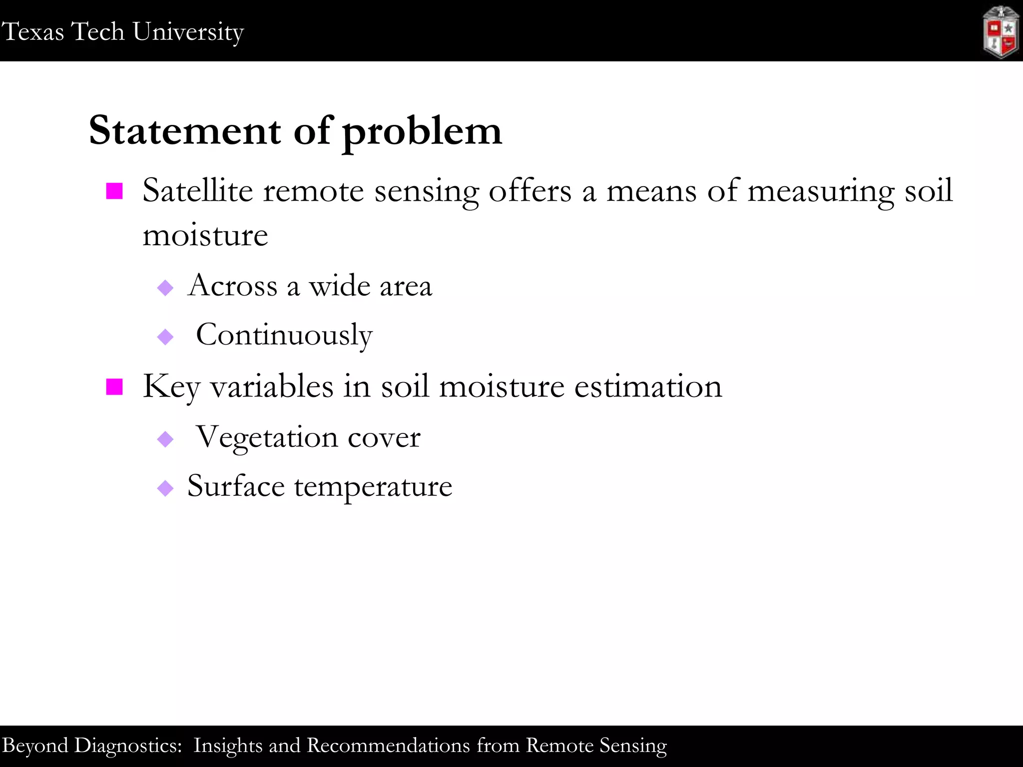 Texas Tech University

Statement of problem


Satellite remote sensing offers a means of measuring soil
moisture





Across a wide area
Continuously

Key variables in soil moisture estimation



Vegetation cover
Surface temperature

Beyond Diagnostics: Insights and Recommendations from Remote Sensing

 