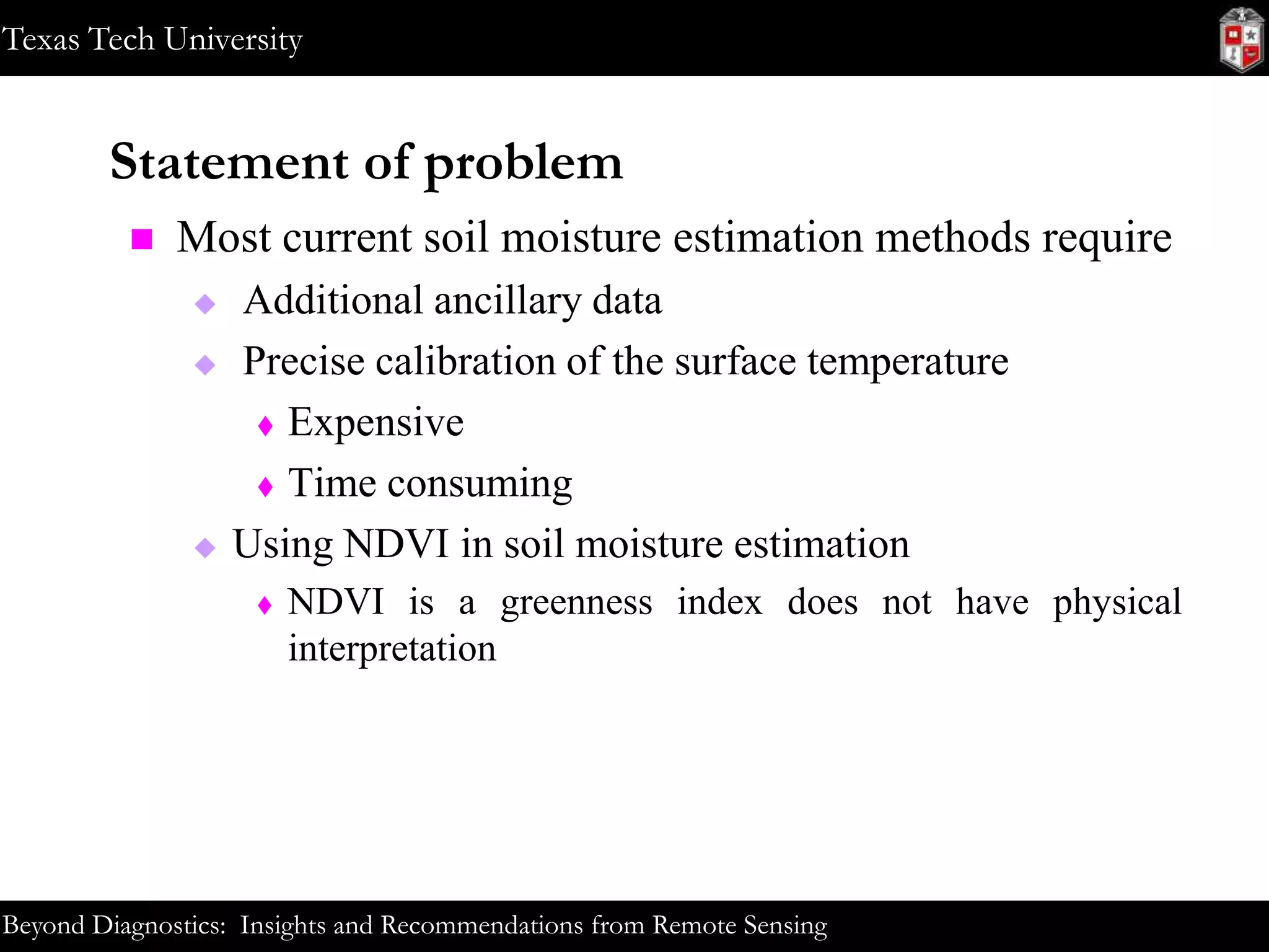 Texas Tech University

Statement of problem


Most current soil moisture estimation methods require





Additional ancillary data
Precise calibration of the surface temperature
 Expensive
 Time consuming
Using NDVI in soil moisture estimation


NDVI is a greenness index does not have physical
interpretation

Beyond Diagnostics: Insights and Recommendations from Remote Sensing

 