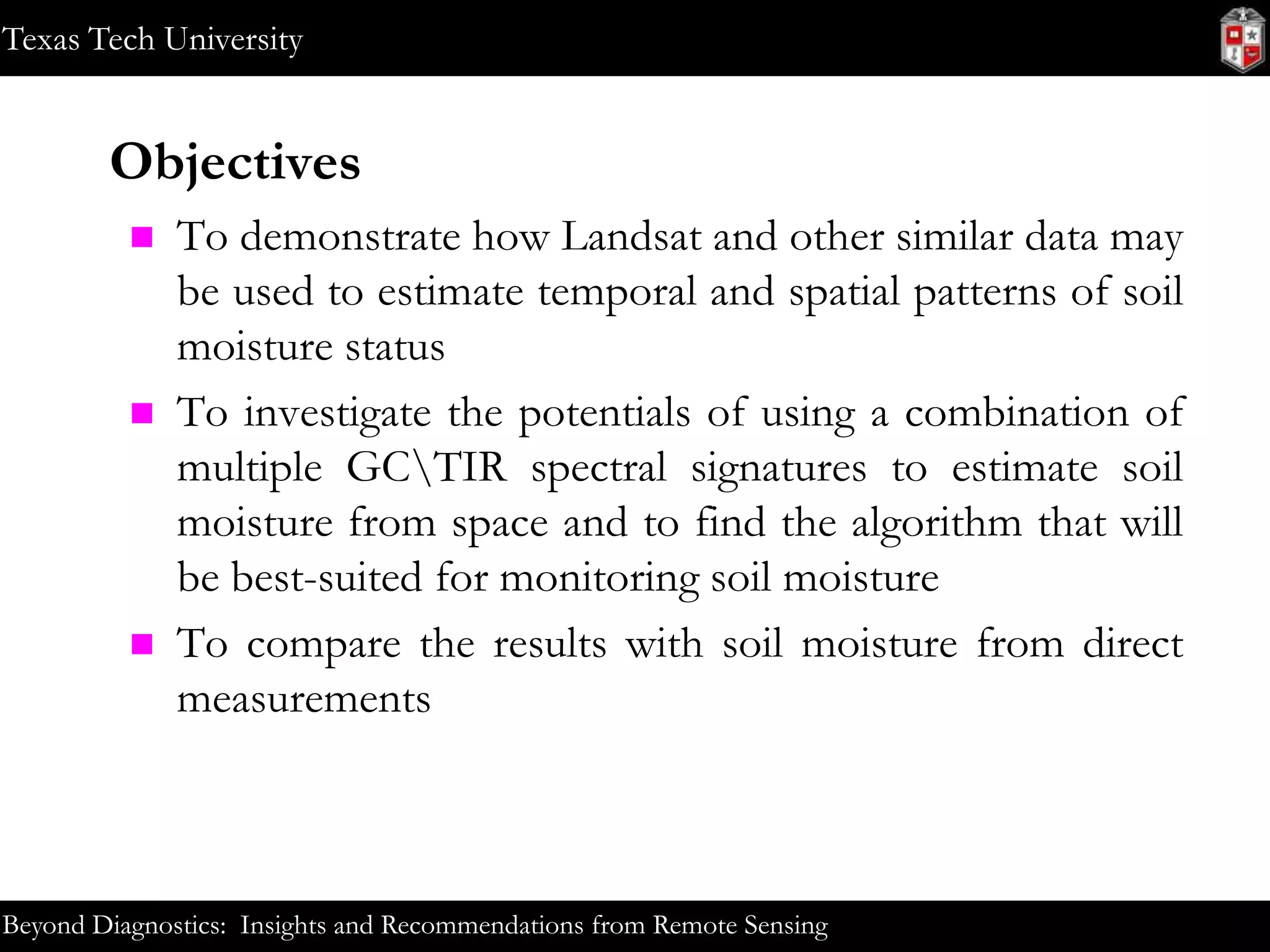 Texas Tech University

Objectives






To demonstrate how Landsat and other similar data may
be used to estimate temporal and spatial patterns of soil
moisture status
To investigate the potentials of using a combination of
multiple GCTIR spectral signatures to estimate soil
moisture from space and to find the algorithm that will
be best-suited for monitoring soil moisture
To compare the results with soil moisture from direct
measurements

Beyond Diagnostics: Insights and Recommendations from Remote Sensing

 