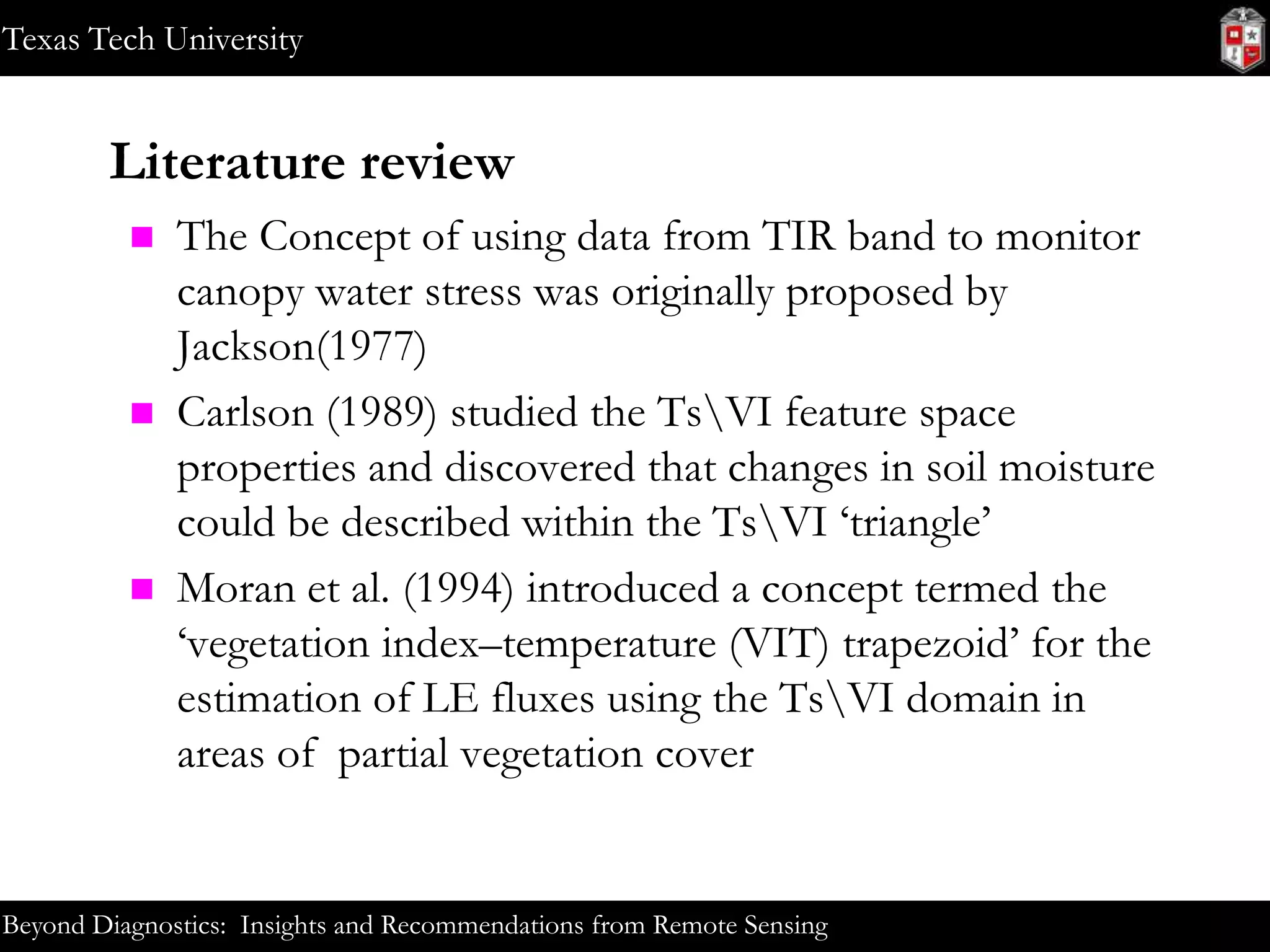 Texas Tech University

Literature review






The Concept of using data from TIR band to monitor
canopy water stress was originally proposed by
Jackson(1977)
Carlson (1989) studied the TsVI feature space
properties and discovered that changes in soil moisture
could be described within the TsVI ‘triangle’
Moran et al. (1994) introduced a concept termed the
‘vegetation index–temperature (VIT) trapezoid’ for the
estimation of LE fluxes using the TsVI domain in
areas of partial vegetation cover

Beyond Diagnostics: Insights and Recommendations from Remote Sensing

 