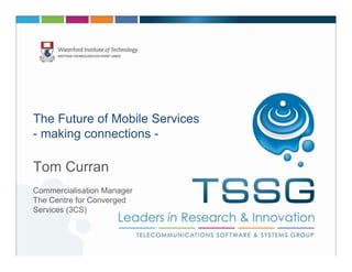 The Future of Mobile Services
- making connections -

Tom Curran
Commercialisation Manager
The Centre for Converged
Services (3CS)
 