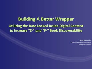 Building A Better Wrapper
Utilizing the Data Locked Inside Digital Content
to Increase “E-” and “P-” Book Discoverability

                                                      Brett Sandusky
                                        Director of Product Innovation
                                                     Kaplan Publishing
 