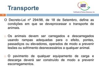 Transporte
O Decreto-Lei nº 294/98, de 18 de Setembro, define as
condições em que se deveprocessar o transporte de
animais.
 Os animais devem ser carregados e descarregados
usando rampas adequadas para o efeito, pontes,
passadiços ou elevadores, operados de modo a prevenir
lesões ou sofrimento desnecessários a qualquer animal.
 O pavimento de qualquer equipamento de carga e
descarga deverá ser construído de modo a prevenir
escorregamentos.
13
 