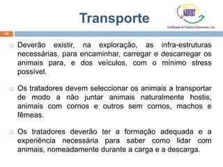 Transporte
 Deverão existir, na exploração, as infra-estruturas
necessárias, para encaminhar, carregar e descarregar os
animais para, e dos veículos, com o mínimo stress
possível.
 Os tratadores devem seleccionar os animais a transportar
de modo a não juntar animais naturalmente hostis,
animais com cornos e outros sem cornos, machos e
fêmeas.
 Os tratadores deverão ter a formação adequada e a
experiência necessária para saber como lidar com
animais, nomeadamente durante a carga e a descarga.
14
 