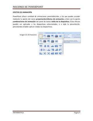 NOCIONES DE POWERPOINT
INFORMATICA Página 9
EFECTOS DE ANIMACIÓN
PowerPoint ofrece cantidad de animaciones preestablecidas, a las que puedes acceder
mediante la opción del menú presentación/efectos de animación, o bien con la opción
combinaciones de animación del panel de tareas estilo de la diapositiva. Estos efectos
pueden ser aplicados a las diapositivas seleccionadas, o a toda la presentación,
presionando el botón aplicar a todas las diapositivas.
Imagen13. Animaciones
 