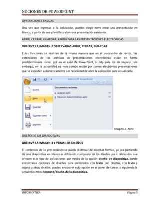 NOCIONES DE POWERPOINT
INFORMATICA Página 3
OPRERACIONES BASICAS
Una vez que ingresas a la aplicación, puedes elegir entre crear una presentación en
blanco, a partir de una plantilla o abrir una presentación existente.
ABRIR, CERRAR, GUARDAR, AYUDA PARA LAS PRESENTACIONES ELECTRÓNICAS
OBSERVA LA IMAGEN 2 OBSERVARAS ABRIR, CERRAR, GUARDAR
Estas funciones se realizan de la misma manera que en el procesador de textos, las
extensiones de los archivos de presentaciones electrónicas están en forma
predeterminada como .ppt en el caso de PowerPoint, y .odp para los de impress; sin
embargo, en la actualidad es muy común recibir por correo electrónico presentaciones
que se ejecutan automáticamente sin necesidad de abrir la aplicación para visualizarla.
Imagen 2. Abrir
DISEÑO DE LAS DIAPOSITIVAS
OBSERVA LA IMAGEN 3 Y VERAS LOS DISEÑOS
El contenido de la presentación se puede distribuir de diversas formas, ya sea partiendo
de una diapositiva en blanco o utilizando cualquiera de los diseños preestablecidos que
ofrecen este tipo de aplicaciones por medio de la opción diseño de diapositiva, donde
encontraras opciones de diseños para contenidos con texto, con objetos, con texto y
objeto u otros diseños puedes encontrar esta opción en el panel de tareas o siguiendo la
secuencia menú formato/diseño de la diapositiva.
 
