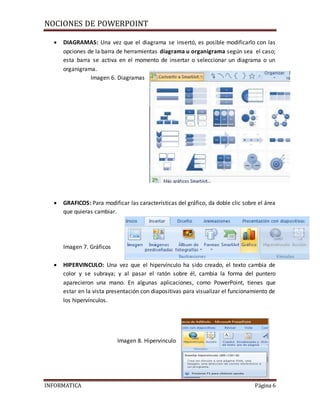 NOCIONES DE POWERPOINT
INFORMATICA Página 6
 DIAGRAMAS: Una vez que el diagrama se insertó, es posible modificarlo con las
opciones de la barra de herramientas diagrama u organigrama según sea el caso;
esta barra se activa en el momento de insertar o seleccionar un diagrama o un
organigrama.
Imagen 6. Diagramas
 GRAFICOS: Para modificar las características del gráfico, da doble clic sobre el área
que quieras cambiar.
Imagen 7. Gráficos
 HIPERVINCULO: Una vez que el hipervínculo ha sido creado, el texto cambia de
color y se subraya; y al pasar el ratón sobre él, cambia la forma del puntero
aparecieron una mano. En algunas aplicaciones, como PowerPoint, tienes que
estar en la vista presentación con diapositivas para visualizar el funcionamiento de
los hipervínculos.
Imagen 8. Hipervínculo
 