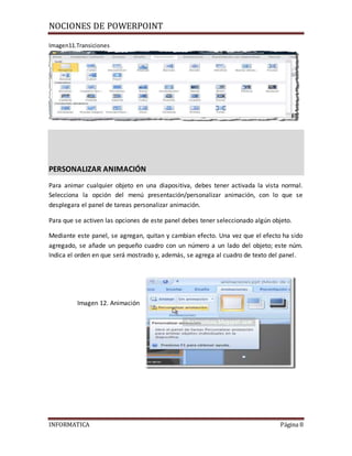 NOCIONES DE POWERPOINT
INFORMATICA Página 8
Imagen11.Transiciones
PERSONALIZAR ANIMACIÓN
Para animar cualquier objeto en una diapositiva, debes tener activada la vista normal.
Selecciona la opción del menú presentación/personalizar animación, con lo que se
desplegara el panel de tareas personalizar animación.
Para que se activen las opciones de este panel debes tener seleccionado algún objeto.
Mediante este panel, se agregan, quitan y cambian efecto. Una vez que el efecto ha sido
agregado, se añade un pequeño cuadro con un número a un lado del objeto; este núm.
Indica el orden en que será mostrado y, además, se agrega al cuadro de texto del panel.
Imagen 12. Animación
 