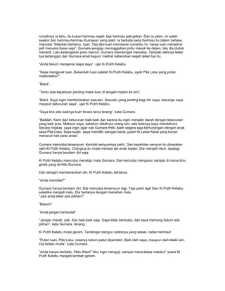 rumahnya ia tahu, itu bukan harimau sejati, tapi harimau jadi-jadian. Dan ia yakin, ini salah
seekor dari harimau-harimau Kumayan yang sakti. Ia berkata pada harimau itu dalam bahasa
manusia “Silahkan bertamu, tuan. Tapi jika tuan memasuki rumahku ini, harap tuan menjelma
jadi manusia biasa saja”. Gumara sengaja meninggalkan pintu masuk ke dalam, lalu dia duduk
menanti. Lalu kedengaran pintu berciut. Gumara mendongak menatap, Tampak olehnya lelaki
tua berjenggot dan Gumara amat kagum melihat kebersihan wajah lelaki tua itu.
“Anda belum mengenal siapa saya”, ujar Ki Putih Kelabu.
“Saya mengenal tuan, Bukankah tuan adalah Ki Putih Kelabu, ayah Pita Loka yang pintar
matematika?”
“Betul”.
“Tentu ada keperluan penting maka tuan di tengah malam ke sini”.
“Betul. Saya ingin membicarakan sesuatu. Sesuatu yang penting bagi diri saya, keluarga saya
maupun keturunan saya”, ujar Ki Putih Kelabu.
“Saya kira ada baiknya tuan bicara terus terang”, kata Gumara.
“Baiklah. Kami dari keturunan baik-baik dan karena itu ingin menjalin darah dengan keturunan
yang baik pula. Maksud saya, sebelum didahului orang lain, ada baiknya saya mendahului.
Secara ringkas, saya ingin agar nak Gumara Peto Alam segera saja bertunangan dengan anak
saya Pita Loka. Saya kuatir, saya memiliki saingan berat, puteri Ki Lebai Karat yang konon
menaruh hati pada anda”.
Gumara mencoba tersenyum. Kendati senyumnya pahit. Dan kepahitan senyum itu dirasakan
oleh Ki Putih Kelabu. Orangtua itu mulai merasa tak enak badan. Dia menjadi rikuh. Apalagi
Gumara hanya berdiam diri saja.
Ki Putih Kelabu mencoba menatap mata Gumara. Dia mencoba mengukur sampai di mana ilmu
ghaib yang dimiliki Gumara.
Dan dengan memberanikan diri, Ki Putih Kelabu bertanya
“Anda menolak?”
Gumara hanya berdiam diri. Dia mencoba tersenyum lagi. Tapi pahit lagi! Dan Ki Putih Kelabu
seketika menjadi malu. Dia bertanya dengan menahan malu
“Jadi anda telah ada pilihan?”
“Belum!”
“Anda jangan berdustal”
“Jangan marah, pak. Kita baik-baik saja. Saya tidak berdusta, dan saya memang belum ada
pilihan”, kata Gumara, tenang.
Ki Putih Kelabu mulai geram. Terdengar dengus nafasnya yang sesak, nafas harimau!
“Puteri tuan, Pita Loka, rasanya belum patut diperisteri. Baik oleh saya, maupun oleh lelaki lain.
Dia terlalu muda”, kata Gumara.
“Anda hanya berkilah, Peto A/am!” Aku ingin menguji, sampai mana batas maluku!” suara Ki
Putih Kelabu menjadi tambah geram.
 