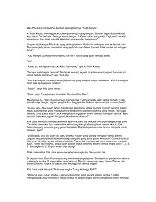 Dan Pita Loka mengulangi kemba!i kejengkelannya “Ayah konyol”.
Ki Putih Kelabu meninggalkan puterinya menuju ruang tengah. Sembari tegak dia menikmati
kopi daun. Dia berkata “Semoga kamu dengar, Ki Karat bukan sainganku. Tapi pasti, Harwati
sainganmu. Kau tidak memiliki kelebihan apa-apa dari sainganmu”.
Ucapan itu didengar Pita Loka yang sedang bersisir. Gadis itu melempar sisir ke tempat tidur.
Dia melangkah jantan mendekati sang ayah lalu membalas “Harwati tidak pantas jadi saingan
saya”.
“Kau mengira Gumara mencintaimu, ya nak?” tanya sang ayah bernada sedih.
“Ya”.
“Kalau ya, potong semua kuku-kuku harimauku”, ujar Ki Putih Kelabu.
“Kenapa ayah begini pesimis? Tak layak seorang jagoan di antara enam jagoan Kumayan ini
untuk berkata demikian!” ujar Pita Loka.
“Kini di Kumayan bukannya enam jagoan lagi yang menjadi pagar kejantanan. Kini di Kumayan
telah ada tujuh jagoan, anakku!”
“Tujuh?” tanya Pita Loka heran.
“Betul, tujuh. Yang ketujuh itu adalah Gumara Peto Alam”.
Mendengar itu, Pita Loka tersenyum menyeringai. Hatinya begitu yakin ketika berkata “Tidak
pernah saya dengar, jagoan yang berilmu tinggi pantas terkena racun sampai muntah darah”.
“Itu aku tahu. Aku sudah faham mendengar laporanmu ketika Gumara muntah darah di dalam
kelas. Lalu Harwati yang mengobatinya dengan ilmu warisan ayahnya yang hebat. Tapi siapa
tahu itu cuma siasat saja? Untuk mengelabui anggapan enam harimau Kumayan lainnya? Baru
terbukti dia bukan jagoan ilmu ghaib jika dia mati diracun!”
Pita Loka mencoba mencerca analisa ayahnya. Baru dia berkata kemudian dengan nada pasti
“Dia lebih menyukai ilmu matematika ketimbang ilmu ghaib yang tidak masuk akal itu. Dia
bukan tampang manusia yang gemar berkelahi. Dia lebih pantas untuk dicintai daripada untuk
dilawan, ayah!”
“Soal begitu, aku tak usah kau ajari, anakku! Akulah yang pantas mengajari kamu. bahwa
Jagoan yang menyamar lebih berbahaya daripada yang suka pamer kekuatan. Gumara hadir di
Kumayan ini bukan untuk jadi guru sekolah. Tapi untuk menggenapi kami yang enam menjadi
tujuh. Harap kau ketahui, angka tujuh adalah angka keramat, seperti semua angka ganjil 1, 3, 5,
7. Sedangkan 8, 9, 10 pun masih bisa dibagi!”
Otak matematika Pita Loka lantas menjabarkan angka itu. Senyumlah dia.
Di depan kelas, Guru Gumara sedang menerangkan pelajaran “Berdasarkan penjabaran secara
matematis, angka 19 merupakan yang tertinggi. Dan itu penemuan saya, bukan Wagner dan
bukan Einstein. Angka 19 adalah pilar tertinggi dari semua angka!”
Pita Loka unjuk telunjuk “Bukannya angka 7 yang tertinggi, Pak?”
“Menurut saya, bukan angka 7. Menurut penelitian saya secara pribadi, angka 7 masih
mengandung unsur relativitas. Tetapi angka 19 adalah angka konkrit yang benar-benar tertinggi
 