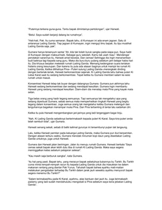 “Puterinya terkena guna-guna. Tentu bapak dimintainya pertolongan”, ujar Harwati.
“Betul. Saya sudah berjanji datang ke rumahnya”.
“Hati-hati, Pak. Itu cuma samaran. Bapak tahu, di Kumayan ini ada enam jagoan. Satu di
antaranya Lading Ganda. Tiap jagoan di Kumayan, ingin menguji ilmu bapak. Itu tipu muslihat
Lading Ganda saja, pak”.
Gumara hanya tersenyum santai “Ah, kita tak bolah buruk sangka pada siapa pun. Saya hadir
di Kumayan dengan maksud baik. Sebagai guru sekolah. Kamu tak usah risau”. Mendengar
penolakan sarannya itu, Harwati amat kecewa. Dan cemas! Sehingga dia ingin menanamkan
budi baiknya lagi kepada sang guru. Maka dia buru-buru pulang sebelum jam belajar habis hari
itu. Dia khusus berjalan melewati rumah Lading Ganda. Memang kedengaran suara teriakan
histeris orang kesurupan. Dan karena itu pula ada alasan baginya untuk mampir ke rumah Ki
Lading Ganda, Ketika dilihatnya Pina-- Puteri sulung Lading Ganda--merangkaki dinding
dengan berteriak-teriak, Harwati berkonsentrasi sejenak. Ki Lading Ganda tahu bahwa puteri Ki
Lebai Karat saat itu sedang berkonsentrasi. Tepat ketika itu Gumara memberi salam ke seisi
rumah untuk masuk.
Konsentrasi Harwati tetap tak buyar dengan datangnya Gumara. Gumara pun akhirnya tahu
Harwati sedang berkonsentrasi dan sedang mendapat kesulitan. Gumara ingin membantu
Harwati yang sedang mendapat kesulitan. Diam-diam dia menatap mata Pina yang kayak mata
setan.
Tiga belas orang yang hadir tegang semuanya. Tapi semuanya tak mengetahui apa yang
sedang diperbuat Gumara, sebab semua mata memperhatikan tingkah Harwati yang begitu
tegang dalam konsentrasi. Juga semua orang tak mengetahui ketika Gumara melenguh dan
lenguhannya bagaikan menampar muka Pina. Dan Pina terbanting di lantai lalu sadarkan diri.
Ketika itu pula Harwati mengembangkan jari-jarinya yang tadi tergenggam bagai tinju.
“Nah, Ki Lading Ganda sebaiknya berterimakasih kepada puteri Ki Karat. Saya kira puteri anda
telah sembuh total”, ujar Gumara.
Harwati senang sekali, sebab di balik kalimat gurunya ini tersembunyi pujian tak langsung.
Lalu, ketika Harwati pamitan pada keluarga Lading Ganda, maka Gumara pun ikut berpamitan.
Dengan alasan terburu waktu, Gumara menolak minuman kopi daun yang disediakan Lading
Ganda untuknya, juga untuk Harwati.
Gumara dan Harwati jalan beriringan. Jalan itu menuju rumah Gumara. Harwati berkata “Saya
cemas sekali bapak akan lebih dulu tiba di rumah Ki Lading Ganda. Maka saya segera
meninggalkan kelas sebelum pelajaran selesai”.
“Kau masih saja berburuk sangka”, kata Gumara.
“Itu hal yang pasti. Bapak tahu, yang meracun bapak sebetulnya bukannya bu Tarikh. Bu Tarikh
cuma minta rempah-rempah racun itu kepada Lading Ganda untuk dia masukkan ke dalam
makanan rantang yang diantar Pak Yunus. Tahukah bapak bahwa ayahku mati-matian
melakukan pengobatan terhadap Bu Tarikh dalam jarak jauh sewaktu ayahku menyuruh bapak
segera menemui Bu Tarikh?”
“Salam terimakasihku pada Ki Karat, ayahmu, atas bantuan dari jauh itu. Juga terimakasih
padamu yang tadi sudah mendahuluiku mengobati si Pina sebelum saya kena jebakan Lading
Ganda”.
 