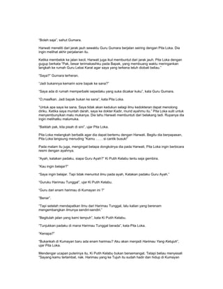 “Boleh saja”, sahut Gumara.
Harwati meneliti dari jarak jauh sewaktu Guru Gumara berjalan seiring dengan Pita Loka. Dia
ingin melihat akhir perjalanan itu.
Ketika membelok ke jalan kecil, Harwati juga ikut membuntut dari jarak jauh. Pita Loka dengan
gugup berkata “Pak, besar terimakasihku pada Bapak, yang membuang waktu meringankan
langkah ke rumah Guru Lebai Karat agar saya yang terkena teluh diobati beliau.”
“Saya?” Gumara terheran.
“Jadi bukannya kemarin sore bapak ke sana?”
“Saya ada di rumah memperbaiki sepedaku yang suka dicakar kuku”, kata Guru Gumara.
“O,maafkan. Jadi bapak bukan ke sana”, kata Pita Loka.
“Untuk apa saya ke sana. Saya tidak akan kedukun selagi ilmu kedokteran dapat menolong
diriku. Ketika saya muntah darah, saya ke dokter Kadir, murid ayahmu itu.” Pita Loka sulit untuk
menyembunyikan malu mukanya. Dia tahu Harwati membuntuti dari belakang tadi. Rupanya dia
ingin melihatku malumuka.
“Baiklah pak, kita pisah di sini”, ujar Pita Loka.
Pita Loka melangkah berbalik agar dia dapat bertemu dengan Harwati. Begitu dia berpapasan,
Pita Loka langsung menuding “Kamu . . . . si cantik busuk!”
Pada malam itu juga, mengingat betapa dongkolnya dia pada Harwati, Pita Loka ingin berbicara
resmi dengan ayahnya.
“Ayah, katakan padaku, siapa Guru Ayah?” Ki Putih Kelabu tentu saja gembira.
“Kau ingin belajar?”
“Saya ingin belajar. Tapi tidak menuntut ilmu pada ayah, Katakan padaku Guru Ayah.”
“Guruku Harimau Tunggal”, ujar Ki Putih Kelabu.
“Guru dari enam harimau di Kumayan ini ?”
“Benar”.
“Tapi setelah mendapatkan ilmu dari Harimau Tunggal, lalu kalian yang berenam
mengembangkan ilmunya sendiri-sendiri.”
“Begitulah jalan yang kami tempuh”, kata Ki Putih Kelabu.
“Tunjukkan padaku di mana Harimau Tunggal berada”, kata Pita Loka.
“Kenapa?”
“Bukankah di Kumayan baru ada enam harimau? Aku akan menjadi Harimau Yang Ketujuh”,
ujar Pita Loka.
Mendengar ucapan puterinya itu, Ki Putih Kelabu bukan bersemangat. Tetapi beliau menyesali
“Sayang kamu terlambat, nak. Harimau yang ke Tujuh itu sudah hadir dan hidup di Kumayan
 