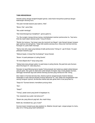 TAMU MENGERIKAN
Harwati pulang dengan langkah-langkah gemas. Lebai Karat menyambut puterinya dengan
ketenangan seorang Guru.
“Dia pasti menolak tawaran jasa baikmu, Wati”.
“Benar, Pak”, sahut Wati.
“Aku sudah menduga”.
“Dan kesombongannya menjijikkan!”, gerutu gadis itu.
“Ya. Dia mungkin merasa dirinya mampu membebaskan tuduhan pembunuhan itu. Tapi kamu
lihat dia masih dalam tahanan polisi ? tanya Ki Karat.
“Biarlah dia mampus. Tapi kesan saya dia meremeh kan Bapak”, kata Harwati dengan harapan
agar ayahnya ikut jadi gemas. Tetapi sifat waskita seorang Guru, Ketua dari harimau-harimau
Kumayan ini, justru lebih menonjol.
“Namun aku tahu siapa yang bekerja di balik pembunuhan Tohing ini”, ujar Ki Karat, “Ini pasti
pekerjaan kawanku juga”.
“Maksud bapak, ini kerja Pak Humbalang?” tanya Harwati.
“Bukan. Ini pasti pekerjaan si Lading Ganda”.
“Di mana Bapak tahu?” tanya sang anak.
“Setiap kerja iseng dengan golok, itu pasti kerja si Lading Ganda. Dia pasti tak suka Gumara
ada di Kumayan ini”, kata sang Guru.
Ramalan itu tepat Memang benar kepala Tohing terpisah dari badannya adalah akibat tebasan
sebuah golok. Dan golok itu ditemukan polisi berada di langkan atap rumah jabatan Gumara.
Sehingga menambah lagi bukti bahwa memang Gumara yang membunuh Pak Tohing.
Dan malam ini Gumara tak bisa tidur, Karena nyamuk sangat banyak di kamar tahanan.
Sedangkan ia satu-satunya berada di kamar tahananan itu, Tapi, ketika dia mengebaskan kain
sarong mengusir nyamuk, dia tiba-tiba melihat ada satu gerak aneh di luar jeruji besi itu.
“Siapa itu!” Gumara berseru mematikan puntung rokok.
“Aku”.
“Siapa?”
“Tohing”, jawab sosok yang berdiri di kegelapan itu.
“Hei, bukankah kau sudah mati terbunuh?”
“Bukan aku yang dibunuh pagi tadi. Aku masih hidup.
Boleh aku mendekati kau, guru muda?”
Gumara bukan menjadi puas atas jawaban itu. Malahan dia jadi ngeri. Jangan-jangan itu hantu,
atau roh si Tohing yang masih berkeliaran!
 