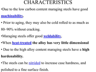 CHARACTERISTICS
•Due to the low carbon content maraging steels have good
machinability.
• Prior to aging, they may also be cold rolled to as much as
80–90% without cracking.
•Maraging steels offer good weldability,
•When heat-treated the alloy has very little dimensional
• Due to the high alloy content maraging steels have a high
hardenability.
•The steels can be nitrided to increase case hardness, and
polished to a fine surface finish.
 
