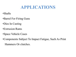 APPLICATIONS
•Shafts
•Barrel For Firing Guns
•Dies In Casting
•Extrusion Rams
•Space Vehicle Cases
•Components Subject To Impact Fatigue, Such As Print
Hammers Or clutches.
 