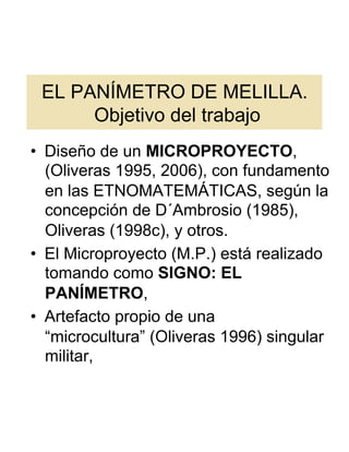 EL PANÍMETRO DE MELILLA.
      Objetivo del trabajo
•  Diseño de un MICROPROYECTO,
   (Oliveras 1995, 2006), con fundamento
   en las ETNOMATEMÁTICAS, según la
   concepción de D´Ambrosio (1985),
   Oliveras (1998c), y otros.
•  El Microproyecto (M.P.) está realizado
   tomando como SIGNO: EL
   PANÍMETRO,
•  Artefacto propio de una
   “microcultura” (Oliveras 1996) singular
   militar,
 