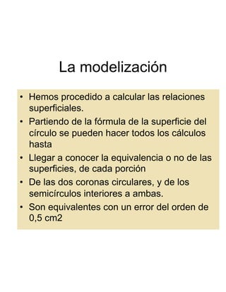 La modelización
•  Hemos procedido a calcular las relaciones
   superficiales.
•  Partiendo de la fórmula de la superficie del
   círculo se pueden hacer todos los cálculos
   hasta
•  Llegar a conocer la equivalencia o no de las
   superficies, de cada porción
•  De las dos coronas circulares, y de los
   semicírculos interiores a ambas.
•  Son equivalentes con un error del orden de
   0,5 cm2
 
