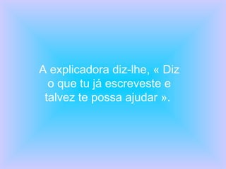 A explicadora diz-lhe, « Diz o que tu já escreveste e talvez te possa ajudar ».  