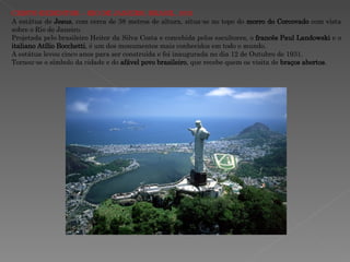 CRISTO REDENTOR – RIO DE JANEIRO, BRASIL, 1931 A estátua de  Jesus , com cerca de 38 metros de altura, situa-se no topo do  morro do Corcovado  com vista sobre o Rio de Janeiro. Projetada pelo brasileiro Heitor da Silva Costa e concebida pelos escultores, o  francês Paul Landowski  e o  italiano Atílio Bocchetti , é um dos monumentos mais conhecidos em todo o mundo. A estátua levou cinco anos para ser construída e foi inaugurada no dia 12 de Outubro de 1931. Tornou-se o símbolo da cidade e do  afável povo brasileiro , que recebe quem os visita de  braços abertos . 