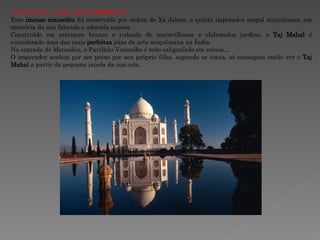 TAJ MAHAL - AGRA, ÍNDIA  (1630 d.C.)   Este  imenso mausoléu  foi construído por ordem do Xá Jahan, o quinto imperador mogul muçulmano, em memória da sua falecida e adorada esposa.  Construído em mármore branco e rodeado de maravilhosos e elaborados jardins, o  Taj Mahal  é considerado uma das mais  perfeitas  jóias da arte muçulmana na Índia.  Na entrada do Mausoléu, o Pavilhão Vermelho é todo caligrafado em versos... O imperador acabou por ser preso por seu próprio filho, segundo se conta, só conseguia então ver o  Taj Mahal  a partir da pequena janela da sua cela. 