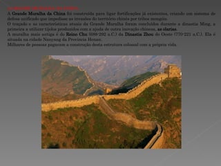A GRANDE MURALHA DA CHINA A  Grande Muralha da China  foi construída para ligar fortificações já existentes, criando um sistema de defesa unificado que impedisse as invasões do território chinês por tribos mongóis.  O traçado e as características atuais da Grande Muralha foram concluídos durante a dinastia Ming, a primeira a utilizar tijolos produzidos com a ajuda de outra inovação chinesa,  as olarias .  A muralha mais antiga é do  Reino Chu  (688-292 a.C.) da  Dinastia Zhou  do Oeste (770-221 a.C.). Ela é situada na cidade Nanyang da Província Henan. Milhares de pessoas pagaram a construção desta estrutura colossal com a própria vida. 