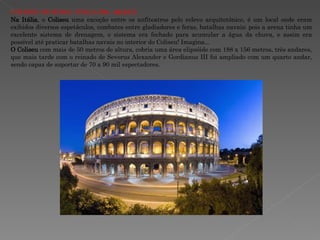 COLISEU DE ROMA -ITÁLIA  (70 – 82 d.C.)  Na Itália , o  Coliseu  uma exceção entre os anfiteatros pelo relevo arquitetônico, é um local onde eram exibidos diversos espetáculos, combates entre gladiadores e feras, batalhas navais; pois a arena tinha um excelente sistema de drenagem, o sistema era fechado para acumular a água da chuva, e assim era possível até praticar batalhas navais no interior do Coliseu! Imagina... O Coliseu  com mais de 50 metros de altura, cobria uma área elipsóide com 188 x 156 metros, três andares, que mais tarde com o reinado de Severus Alexander e Gordianus III foi ampliado com um quarto andar, sendo capaz de suportar de 70 a 90 mil espectadores.  