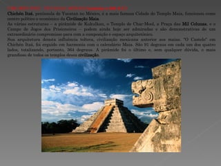 CHICHÉN ITZÁ - YUCATAN, MÉXICO  (anterior a 800 d.C.) Chichén Itzá , península de Yucatan no México, é a mais famosa Cidade do Templo Maia, funcionou como centro político e econômico da  Civilização Maia .  As várias estruturas – a pirâmide de Kukulkan, o Templo de Chac-Mool, a Praça das  Mil Colunas , e o Campo de Jogos dos Prisioneiros – podem ainda hoje ser admiradas e são demonstrativas de um extraordinário compromisso para com a composição e espaço arquitetônico.  Sua arquitetura denota influência tolteca, civilização mexicana anterior aos maias. "O Castelo" em Chichén Itzá, foi erguido em harmonia com o calendário Maia. São 91 degraus em cada um dos quatro lados, totalizando, portanto, 364 degraus. A pirâmide foi o último e, sem qualquer dúvida, o mais grandioso de todos os templos dessa  civilização . 