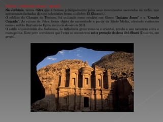 PETRA - JORDÂNIA  (9 a.C. - 40 d.C.) Na Jordânia , temos  Petra  que é famosa principalmente pelos seus monumentos escavados na rocha, que apresentam fachadas do tipo helenístico (como o célebre El Khazneh).  O edifício da Câmara do Tesouro, foi utilizado como cenário nos filmes “ Indiana Jones ” e a “ Grande Cruzada ”. As ruínas de Petra foram objeto de curiosidade a partir da Idade Média, atraindo visitantes como o sultão Baybars do Egito, no início do século XIII.  O estilo arquitetônico dos Nabateus, de influência greco-romana e oriental, revela a sua natureza ativa e cosmopolita. Este povo acreditava que Petra se encontrava  sob a proteção do deus dhû Sharâ  (Dusares, em grego). 