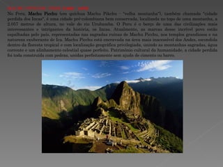 M ACHU  P ITCCHU - P ERU   (1460 - 1470)  No Peru,  Machu Picchu  (em quíchua Machu Pikchu - "velha montanha"), também chamada "cidade perdida dos Incas", é uma cidade pré-colombiana bem conservada, localizada no topo de uma montanha, a 2.057 metros de altura, no vale do rio Urubamba. O Peru é o berço de uma das civilizações mais interessantes e intrigantes da história, os Incas. Atualmente, as marcas desse incrível povo estão espalhadas pelo país, representadas nas sagradas ruínas de Machu Picchu, nos templos grandiosos e na natureza exuberante de Ica. Machu Picchu está encravada na área mais inacessível dos Andes, escondida dentro da floresta tropical e com localização geográfica privilegiada, unindo as montanhas sagradas, água corrente e um alinhamento celestial quase perfeito. Patrimônio cultural da humanidade, a cidade perdida foi toda construída com pedras, unidas perfeitamente sem ajuda de cimento ou barro. 