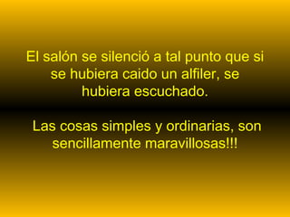 El salón se silenció a tal punto que si se hubiera caido un alfiler, se hubiera escuchado.  Las cosas simples y ordinarias, son sencillamente maravillosas!!! 