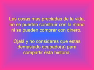 Las cosas mas preciadas de la vida, no se pueden construír con la mano ni se pueden comprar con dinero.  Ojalá y no consideres que estas demasiado ocupado(a) para compartir ésta historia. 